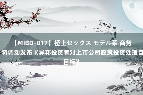 【MIBD-017】極上セックス モデル系 商务部：将调动发布《异邦投资者对上市公司政策投资处理目标》