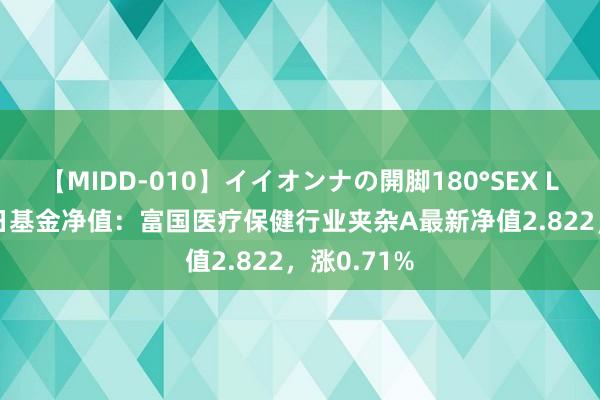 【MIDD-010】イイオンナの開脚180°SEX LISA 8月2日基金净值：富国医疗保健行业夹杂A最新净值2.822，涨0.71%