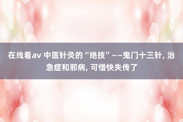 在线看av 中医针灸的“绝技”——鬼门十三针, 治急症和邪病, 可惜快失传了