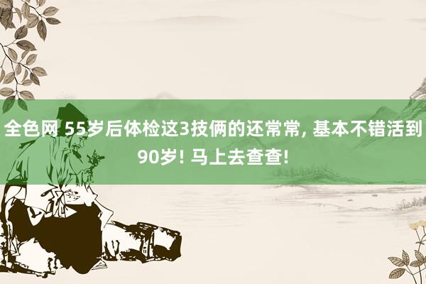 全色网 55岁后体检这3技俩的还常常, 基本不错活到90岁! 马上去查查!