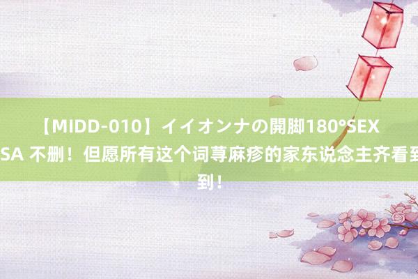 【MIDD-010】イイオンナの開脚180°SEX LISA 不删！但愿所有这个词荨麻疹的家东说念主齐看到！