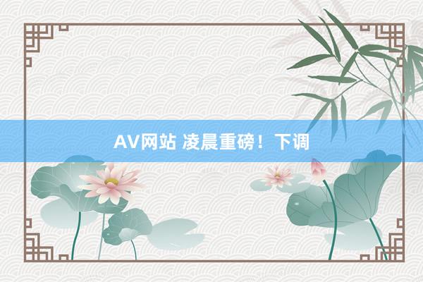 AV网站 凌晨重磅！下调