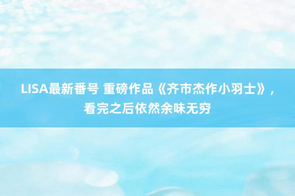 LISA最新番号 重磅作品《齐市杰作小羽士》，看完之后依然余味无穷