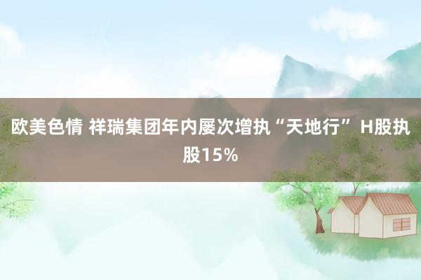 欧美色情 祥瑞集团年内屡次增执“天地行” H股执股15%