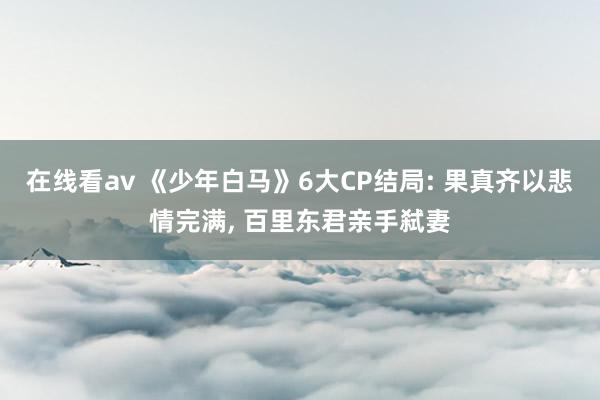 在线看av 《少年白马》6大CP结局: 果真齐以悲情完满, 百里东君亲手弑妻