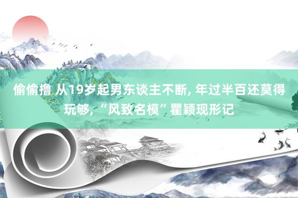 偷偷撸 从19岁起男东谈主不断, 年过半百还莫得玩够, “风致名模”瞿颖现形记