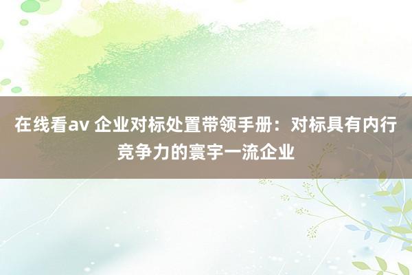 在线看av 企业对标处置带领手册：对标具有内行竞争力的寰宇一流企业