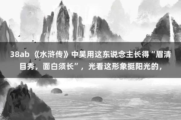 38ab 《水浒传》中吴用这东说念主长得“眉清目秀，面白须长”，光看这形象挺阳光的，