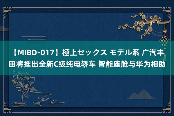 【MIBD-017】極上セックス モデル系 广汽丰田将推出全新C级纯电轿车 智能座舱与华为相助