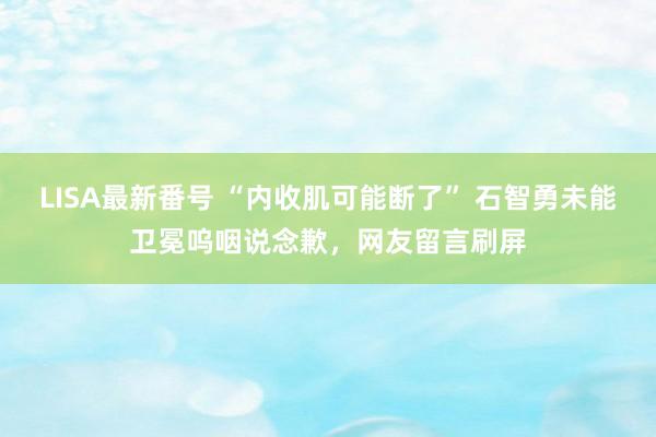 LISA最新番号 “内收肌可能断了” 石智勇未能卫冕呜咽说念歉，网友留言刷屏