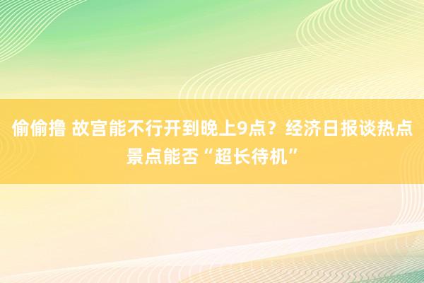 偷偷撸 故宫能不行开到晚上9点？经济日报谈热点景点能否“超长待机”