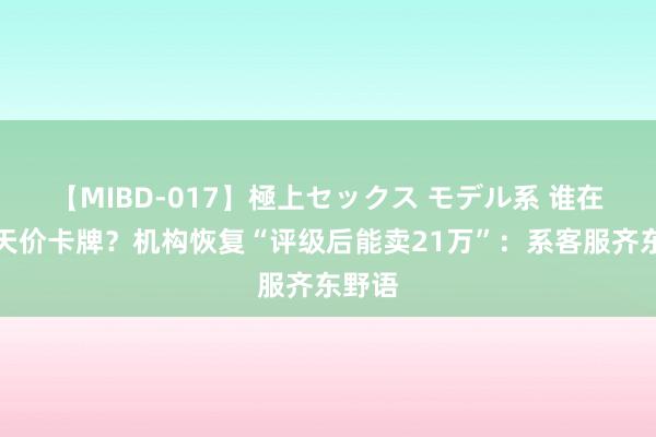 【MIBD-017】極上セックス モデル系 谁在炒作天价卡牌？机构恢复“评级后能卖21万”：系客服齐东野语