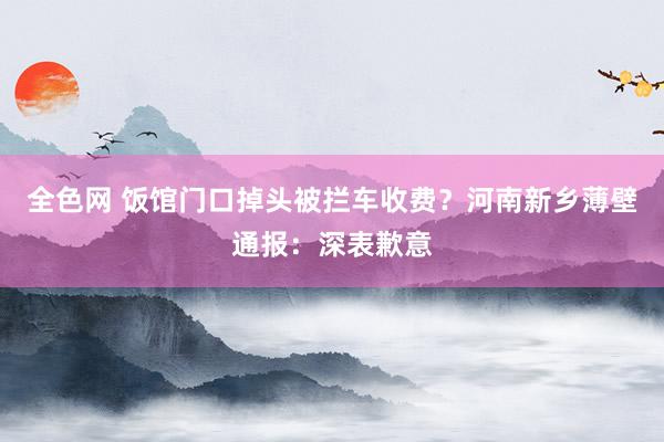 全色网 饭馆门口掉头被拦车收费？河南新乡薄壁通报：深表歉意