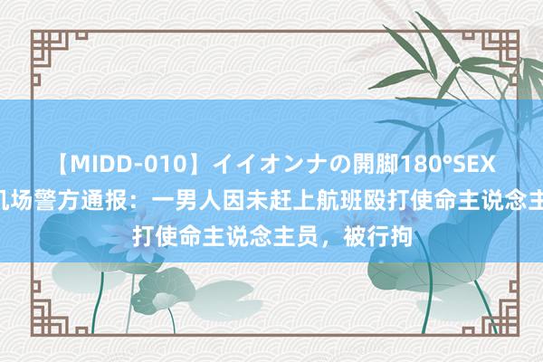 【MIDD-010】イイオンナの開脚180°SEX LISA 上海机场警方通报：一男人因未赶上航班殴打使命主说念主员，被行拘