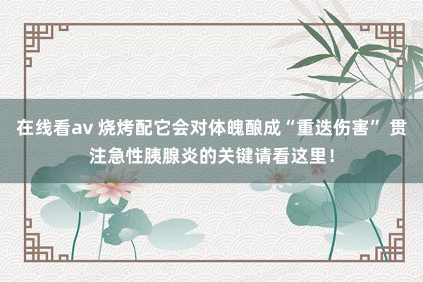 在线看av 烧烤配它会对体魄酿成“重迭伤害” 贯注急性胰腺炎的关键请看这里！