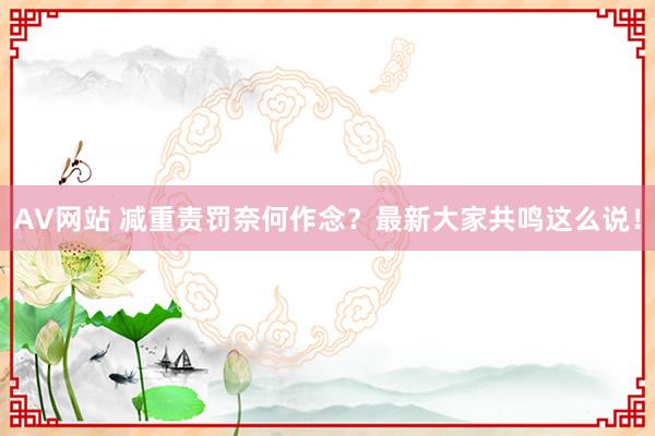 AV网站 减重责罚奈何作念？最新大家共鸣这么说！