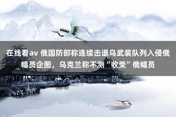 在线看av 俄国防部称连续击退乌武装队列入侵俄幅员企图，乌克兰称不测“收受”俄幅员