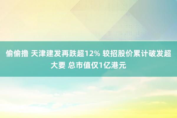 偷偷撸 天津建发再跌超12% 较招股价累计破发超大要 总市值仅1亿港元