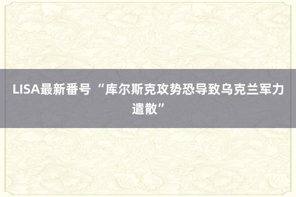 LISA最新番号 “库尔斯克攻势恐导致乌克兰军力遣散”