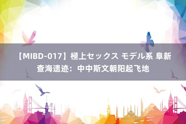 【MIBD-017】極上セックス モデル系 阜新查海遗迹：中中斯文朝阳起飞地