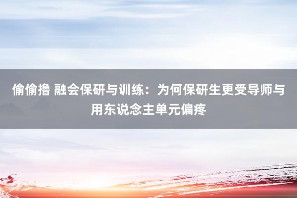 偷偷撸 融会保研与训练：为何保研生更受导师与用东说念主单元偏疼