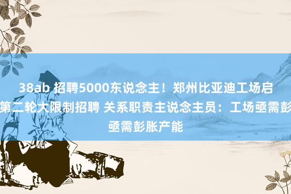 38ab 招聘5000东说念主！郑州比亚迪工场启动本年第二轮大限制招聘 关系职责主说念主员：工场亟需彭胀产能