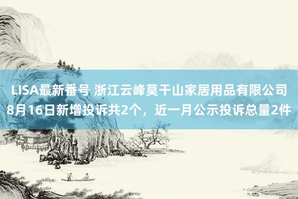 LISA最新番号 浙江云峰莫干山家居用品有限公司8月16日新增投诉共2个，近一月公示投诉总量2件