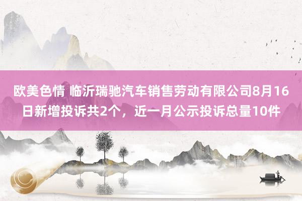 欧美色情 临沂瑞驰汽车销售劳动有限公司8月16日新增投诉共2个，近一月公示投诉总量10件