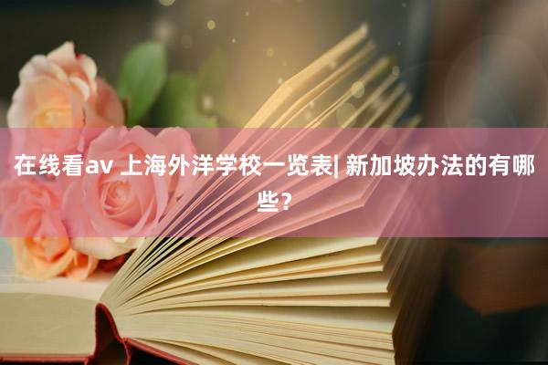 在线看av 上海外洋学校一览表| 新加坡办法的有哪些？