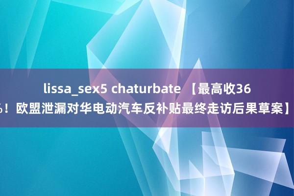 lissa_sex5 chaturbate 【最高收36.3%！欧盟泄漏对华电动汽车反补贴最终走访后果草案】8月