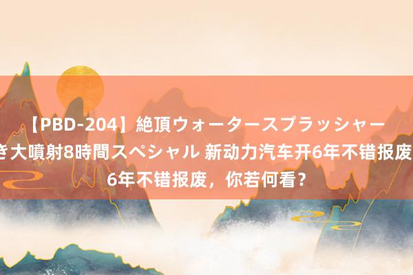 【PBD-204】絶頂ウォータースプラッシャー 放尿＆潮吹き大噴射8時間スペシャル 新动力汽车开6年不错报废，你若何看？