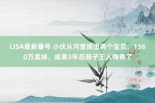 LISA最新番号 小伙从河里摸出两个宝贝，1360万卖掉，成果3年后肠子王人悔青了