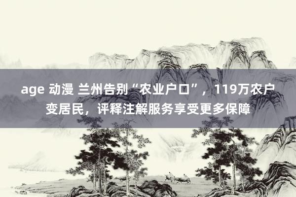 age 动漫 兰州告别“农业户口”，119万农户变居民，评释注解服务享受更多保障