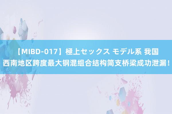 【MIBD-017】極上セックス モデル系 我国西南地区跨度最大钢混组合结构简支桥梁成功泄漏！