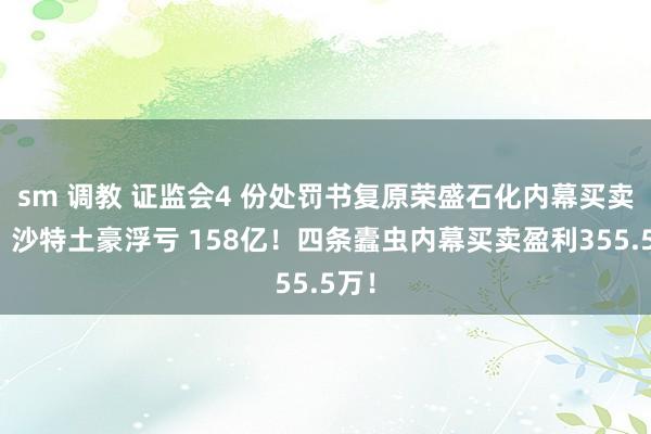 sm 调教 证监会4 份处罚书复原荣盛石化内幕买卖案：沙特土豪浮亏 158亿！四条蠹虫内幕买卖盈利355.5万！