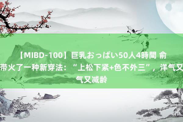 【MIBD-100】巨乳おっぱい50人4時間 俞飞鸿带火了一种新穿法：“上松下紧+色不外三”，洋气又减龄