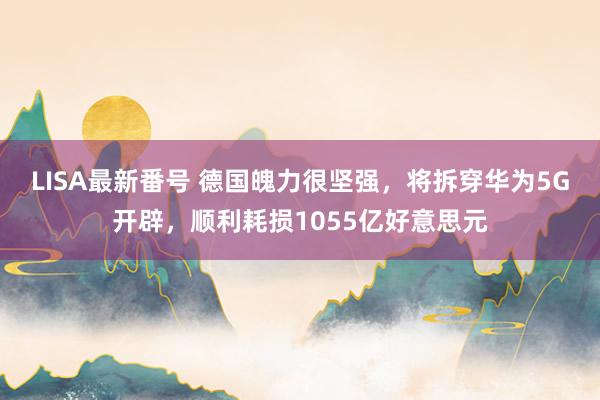 LISA最新番号 德国魄力很坚强，将拆穿华为5G开辟，顺利耗损1055亿好意思元