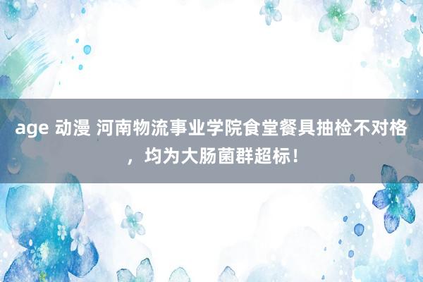 age 动漫 河南物流事业学院食堂餐具抽检不对格，均为大肠菌群超标！