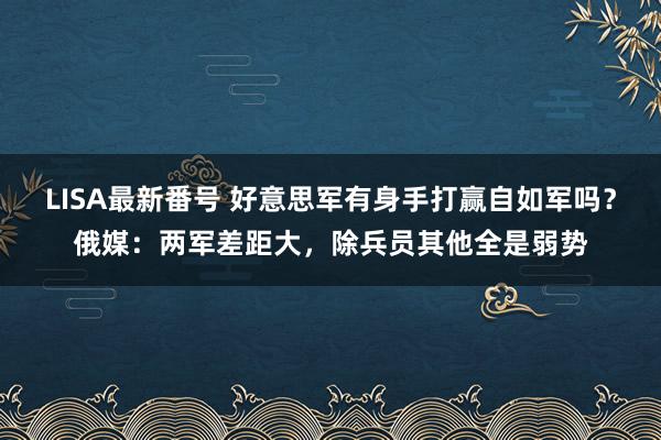 LISA最新番号 好意思军有身手打赢自如军吗？俄媒：两军差距大，除兵员其他全是弱势