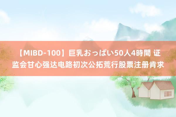 【MIBD-100】巨乳おっぱい50人4時間 证监会甘心强达电路初次公拓荒行股票注册肯求