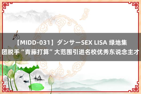 【MIDD-031】ダンサーSEX LISA 绿地集团脱手“青藤打算”大范围引进名校优秀东说念主才