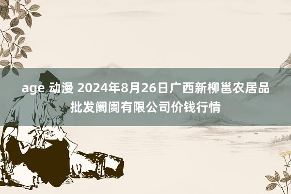 age 动漫 2024年8月26日广西新柳邕农居品批发阛阓有限公司价钱行情