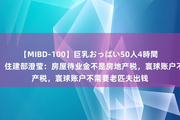 【MIBD-100】巨乳おっぱい50人4時間 事关房屋待业金，住建部澄莹：房屋待业金不是房地产税，寰球账户不需要老匹夫出钱