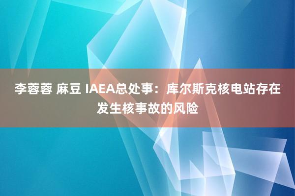 李蓉蓉 麻豆 IAEA总处事：库尔斯克核电站存在发生核事故的风险