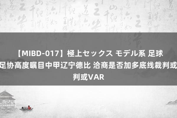 【MIBD-017】極上セックス モデル系 足球报：足协高度瞩目中甲辽宁德比 洽商是否加多底线裁判或VAR