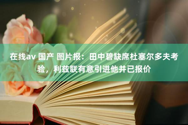 在线av 国产 图片报：田中碧缺席杜塞尔多夫考验，利兹联有意引进他并已报价