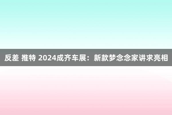 反差 推特 2024成齐车展：新款梦念念家讲求亮相