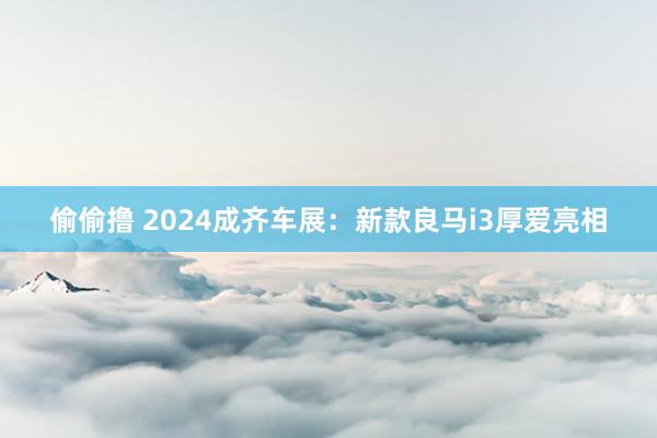 偷偷撸 2024成齐车展：新款良马i3厚爱亮相