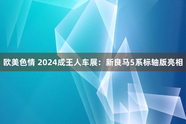 欧美色情 2024成王人车展：新良马5系标轴版亮相