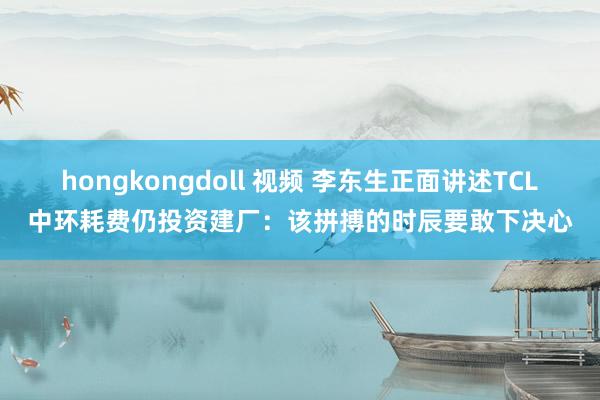 hongkongdoll 视频 李东生正面讲述TCL中环耗费仍投资建厂：该拼搏的时辰要敢下决心